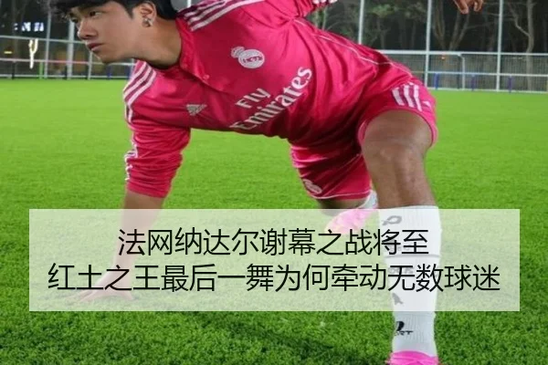 法网纳达尔谢幕之战将至 红土之王最后一舞为何牵动无数球迷